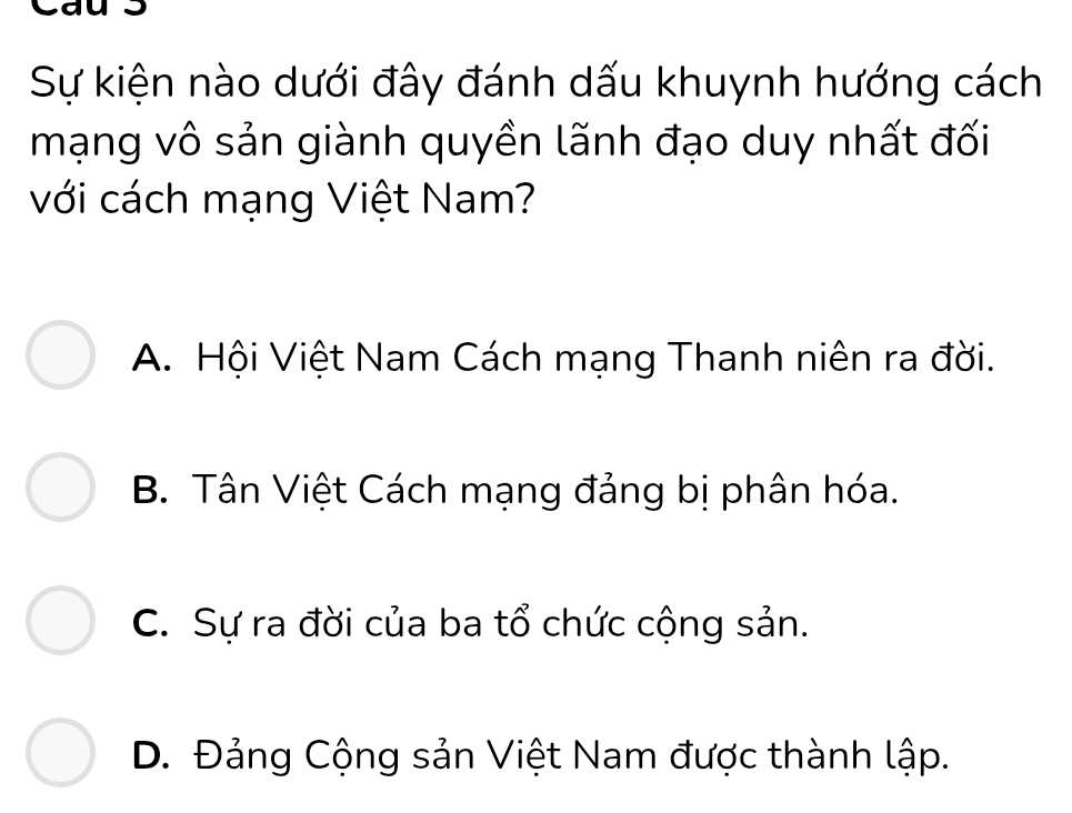 Sự kiện nào dưới đây đánh dấu khuynh hướng cách
mạng vô sản giành quyền lãnh đạo duy nhất đối
với cách mạng Việt Nam?
A. Hội Việt Nam Cách mạng Thanh niên ra đời.
B. Tân Việt Cách mạng đảng bị phân hóa.
C. Sự ra đời của ba tổ chức cộng sản.
D. Đảng Cộng sản Việt Nam được thành lập.