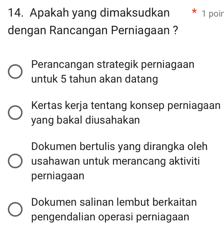 Apakah yang dimaksudkan * 1 poir
dengan Rancangan Perniagaan ?
Perancangan strategik perniagaan
untuk 5 tahun akan datang
Kertas kerja tentang konsep perniagaan
yang bakal diusahakan
Dokumen bertulis yang dirangka oleh
usahawan untuk merancang aktiviti
perniagaan
Dokumen salinan lembut berkaitan
pengendalian operasi perniagaan