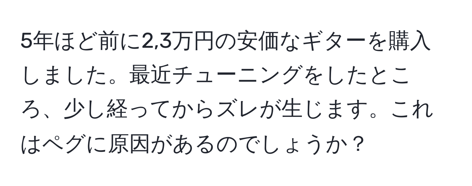 5年ほど前に2,3万円の安価なギターを購入しました。最近チューニングをしたところ、少し経ってからズレが生じます。これはペグに原因があるのでしょうか？