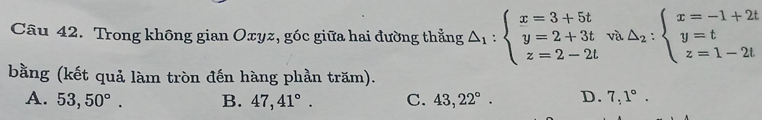 Trong không gian Oxyz, góc giữa hai đường thẳng △ _1:beginarrayl x=3+5t y=2+3t z=2-2tendarray. và △ _2:beginarrayl x=-1+2t y=t z=1-2tendarray.
bằng (kết quả làm tròn đến hàng phần trăm).
D.
A. 53,50°. B. 47,41°. C. 43,22°. 7,1°.