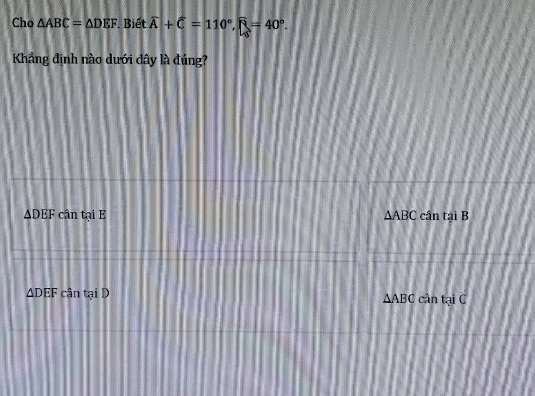 Cho △ ABC=△ DEF. Biết widehat A+widehat C=110°, widehat R=40°. 
Khẳng định nào dưới đây là đúng?
△ DEF cân tại E △ ABC cân tại B
△ DEF cân tại D △ ABC cân tại C