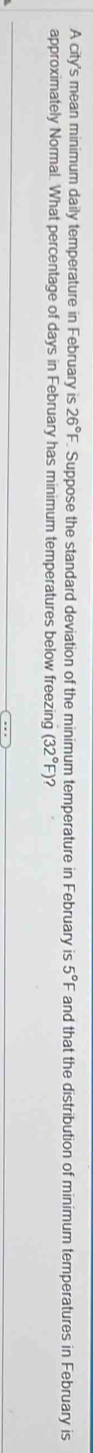 A city's mean minimum daily temperature in February is 26°F. Suppose the standard deviation of the minimum temperature in February is 5°F and that the distribution of minimum temperatures in February is 
approximately Normal. What percentage of days in February has minimum temperatures below freezing (32°F) ?