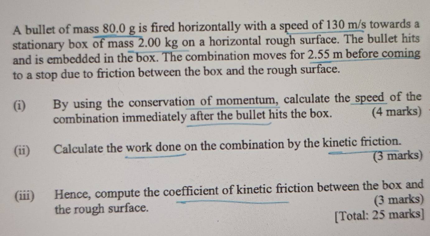 A bullet of mass 80.0 g is fired horizontally with a speed of 130 m/s towards a 
stationary box of mass 2.00 kg on a horizontal rough surface. The bullet hits 
and is embedded in the box. The combination moves for 2.55 m before coming 
to a stop due to friction between the box and the rough surface. 
(i) By using the conservation of momentum, calculate the speed of the 
combination immediately after the bullet hits the box. (4 marks) 
(ii) Calculate the work done on the combination by the kinetic friction. 
(3 marks) 
(iii) Hence, compute the coefficient of kinetic friction between the box and 
the rough surface. (3 marks) 
[Total: 25 marks]