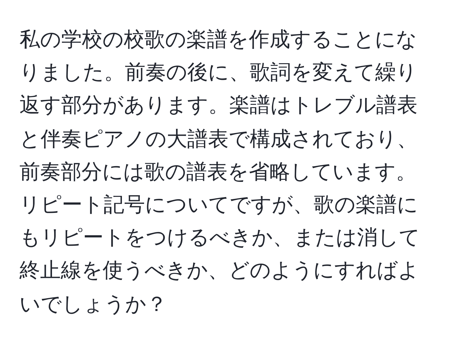 私の学校の校歌の楽譜を作成することになりました。前奏の後に、歌詞を変えて繰り返す部分があります。楽譜はトレブル譜表と伴奏ピアノの大譜表で構成されており、前奏部分には歌の譜表を省略しています。リピート記号についてですが、歌の楽譜にもリピートをつけるべきか、または消して終止線を使うべきか、どのようにすればよいでしょうか？