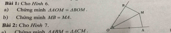 Cho Hình 6.
B
a) Chứng minh △ AOM=△ BOM.
M
b) Chứng minh MB=MA. 
Bài 2: Cho Hình 7. 
a) Chứng minh △ ABM=△ ACM. 0 A