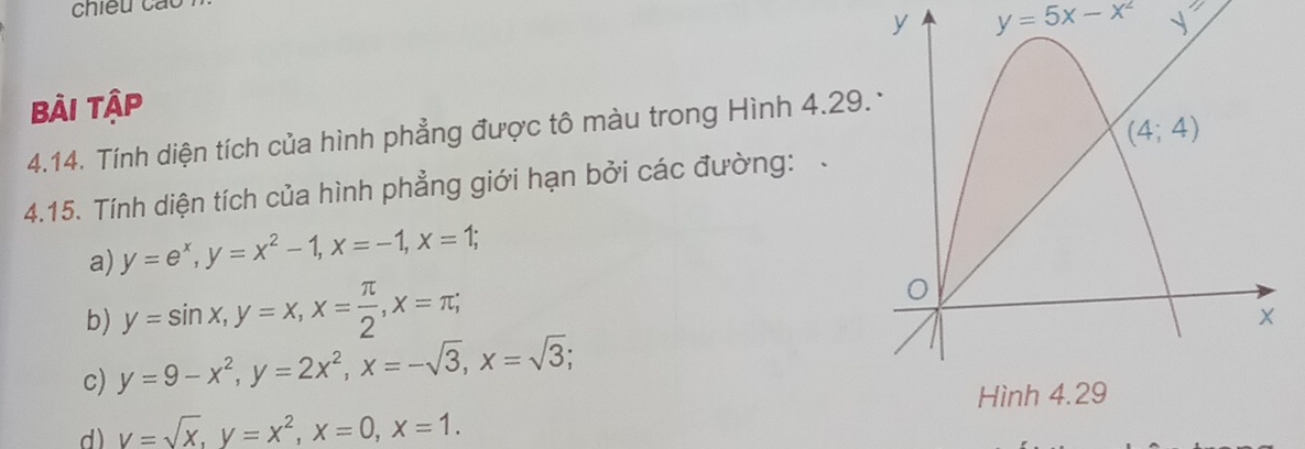 chiều cáo
y=5x-x^2 _ sqrt()
Bài tập
4.14. Tính diện tích của hình phẳng được tô màu trong Hình 4.29
4.15. Tính diện tích của hình phẳng giới hạn bởi các đường:
a) y=e^x,y=x^2-1,x=-1,x=1;
b) y=sin x,y=x,x= π /2 ,x=π ;
c) y=9-x^2,y=2x^2,x=-sqrt(3),x=sqrt(3);
d) V=sqrt(x),y=x^2,x=0,x=1.