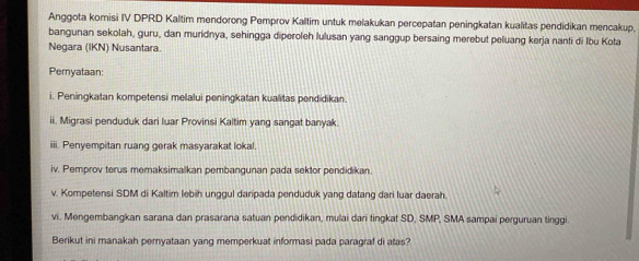 Anggota komisi IV DPRD Kaltim mendorong Pemprov Kaltim untuk melakukan percepatan peningkatan kualitas pendidikan mencakup, 
bangunan sekolah, guru, dan muridnya, sehingga diperoleh lulusan yang sanggup bersaing merebut peluang kerja nanti di Ibu Kota 
Negara (IKN) Nusantara. 
Pernyataan: 
i. Peningkatan kompetensi melalui peningkatan kualitas pendidikan. 
ii. Migrasi penduduk dari luar Provinsi Kaltim yang sangat banyak. 
iii. Penyempitan ruang gerak masyarakat lokal. 
iv. Pemprov terus memaksimalkan pembangunan pada sektor pendidikan. 
v. Kompetensi SDM di Kaltim lebih unggul daripada penduduk yang datang dari luar daerah. 
vi. Mengembangkan sarana dan prasarana satuan pendidikan, mulai dari tingkat SD, SMP, SMA sampai perguruan tinggi. 
Berikut ini manakah pernyataan yang memperkuat informasi pada paragraf di atas?