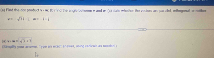 Find the dot product v· w; (b) find the angle between v and w; (c) state whether the vectors are parallel, orthogonal, or neither.
v=-sqrt(3)i-j, w=-i+j
(a) v· w=sqrt(3)+3
(Simplify your answer. Type an exact answer, using radicals as needed.)