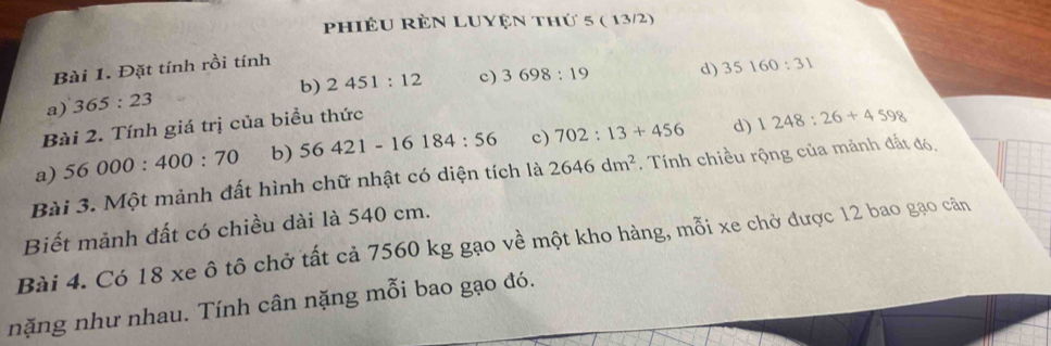 Phiêu RÈn LUyện thứ 5 ( 13/2) 
Bài 1. Đặt tính rồi tính 
b) 2451:12 c) 3698:19 d) 35160:31
a) 365:23
Bài 2. Tính giá trị của biểu thức 
d) 
a) 56000:400:70 b) 56421-16184:56 c) 702:13+456 1248:26+4598
Bài 3. Một mảnh đất hình chữ nhật có diện tích là 2646dm^2. Tính chiều rộng của mảnh đất đó, 
Biết mảnh đất có chiều dài là 540 cm. 
Bài 4. Có 18 xe ô tô chở tất cả 7560 kg gạo về một kho hàng, mỗi xe chở được 12 bao gạo cân 
nặng như nhau. Tính cân nặng mỗi bao gạo đó.