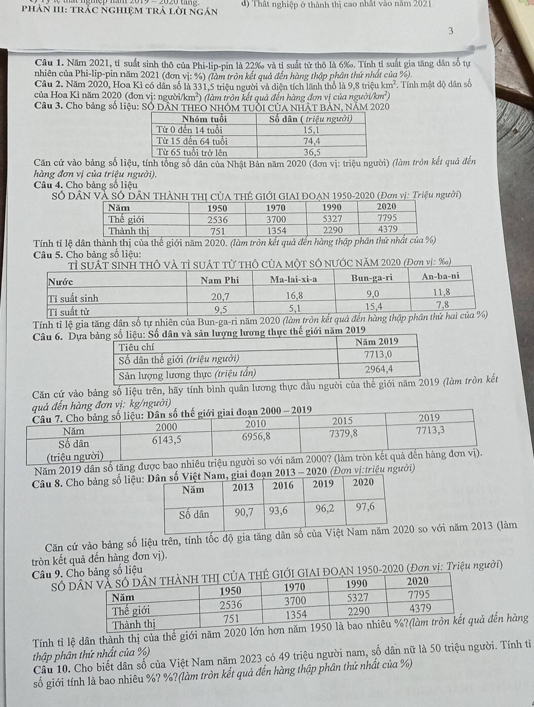 phảN III: TtrắC NGHIệM trả lời ngán d) Thất nghiệp ở thành thị cao nhật vào năm 2021
3
Câu 1. Năm 2021, tỉ suất sinh thô của Phi-lip-pin là 22‰ và tỉ suất tử thô là 6‰. Tính tỉ suất gia tăng dân số tự
nhiên của Phi-lip-pin năm 2021 (đơn vị: %) (làm tròn kết quả đến hàng thập phân thứ nhất của %).
Câu 2. Năm 2020, Hoa Kì có dân số là 331,5 triệu người và diện tích lãnh thổ là 9,8 triệu km^2 *. Tính mật độ dân số
của Hoa Kì năm 2020 (đơn vị: người/km²) (làm tròn kết quả đến hàng đơn vị của người /km^2
Câu 3. Cho bảng số liệu: SÓ DÂN THEO NHÓM TUÔI CỦA NHÂT BẢN, NÄM 2020
Căn cứ vào bảng số liệu, tính tổng số dân của Nhật Bản năm 2020 (đơn vị: triệu người) (làm tròn kết quả đến
hàng đơn vị của triệu người).
Câu 4. Cho bảng số liệu
Số DâN Và Số DÂN THÀNH THị CủA THÊ GIỚI GIAI ĐOẠN 1950-2020 (Đơn vị: Triệu người)
Tính tỉ lệ dân thành thị của thế giới năm 2020. (làm tròn kết quả đến hàng thập phân thứ nhất của %)
Câu 5. Cho bảng số liệu:
Và Tỉ SUÁT Tử THÔ CủA MộT SÔ NƯỚC NăM 2020 (Đơn vị: ‰)
Tính tỉ lệ gia tăng dân số tự nhiên của Bun-ga-ri năm 2020 (làm tròn 
ực thế giới năm 2019
Căn cứ vào bảng số liệu trên, hãy tính bình quân lương thực đầu ngư
g/người)
Năm 2019 dân số tăng được bao nhiêu 
Câu 8. Cho bảng số liệu:đoạn 2013 - 2020 (Đơn vị:triệu người)
Căn cứ vào bảng số liệu trên, tính tốc độ gia tăng d20 so với năm 2013 (làm
tròn kết quả đến hàng đơn vị).
Câu 9. Cbảng số liệu
S DGIAI ĐOAN 1950-2020 (Đơn vị: Triệu người)
Tính tỉ lệ dân thành thị của thế giới năm 2020 lớ đến hàng
thập phân thứ nhất của %)
Cầu 10. Cho biết dân số của Việt Nam năm 2023 có 49 triệu người nam, số dân nữ là 50 triệu người. Tính tỉ
số giới tính là bao nhiêu %? %?(làm tròn kết quả đến hàng thập phân thứ nhất của %)