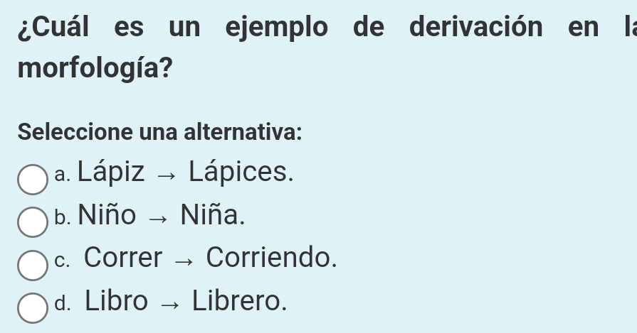 ¿Cuál es un ejemplo de derivación en la
morfología?
Seleccione una alternativa:
a. Lápiz → Lápices.
b. Niño → Niña.
c. Correr → Corriendo.
d. Libro Librero.