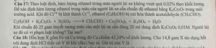 Theo luật định, hàm lượng ethanol trong máu người lái xe không vượt quá 0,02% theo khối lượng. 
Để xác định hàm lượng ethanol trong máu của người lái xe cần chuẩn độ ethanol bằng K_2Cr_2O_7 trong môi 
trường acid. Khi đó Cr^(+6) bị khử thành Cr^(+3) , ethanol (C_2H_5OH) bị oxi hóa thành acetaldehyde (CH₃CHO).
C_2H_5OH+K_2Cr_2O_7+H_2SO_4to CH_3CHO+Cr_2(SO_4)_3+K_2SO_4+H_2O
Khi chuẩn độ 25 gam huyết tương máu của một lái xe cần dùng 20 ml dung dịch K_2Cr_2O_60,01M Người lái 
xe đó có vi phạm luật không? Tại sao? 
Câu 18: Hỗn hợp X gồm Fe và Cu trong đó Cu chiếm 43, 24% về khối lượng. Cho 14,8 gam X tác dụng hết 
với dung địch HCl thầy có V lít khí (đkc) bay ra. Giá trị của V là