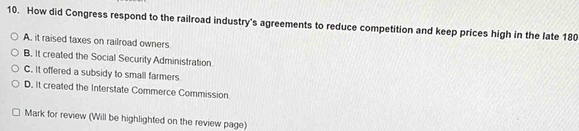 How did Congress respond to the railroad industry's agreements to reduce competition and keep prices high in the late 180
A. it raised taxes on railroad owners
B. It created the Social Security Administration
C. It offered a subsidy to small farmers
D. It created the Interstate Commerce Commission.
Mark for review (Will be highlighted on the review page)