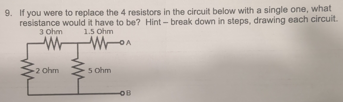 If you were to replace the 4 resistors in the circuit below with a single one, what 
resistance would it have to be? Hint - break down in steps, drawing each circuit.