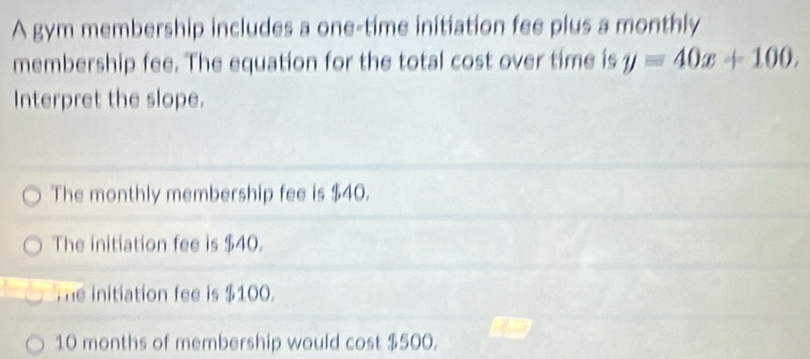 A gym membership includes a one-time initiation fee plus a monthly
membership fee. The equation for the total cost over time is y=40x+100. 
Interpret the slope.
The monthly membership fee is $40.
The initiation fee is $40.
The initiation fee is $100.
10 months of membership would cost $500.