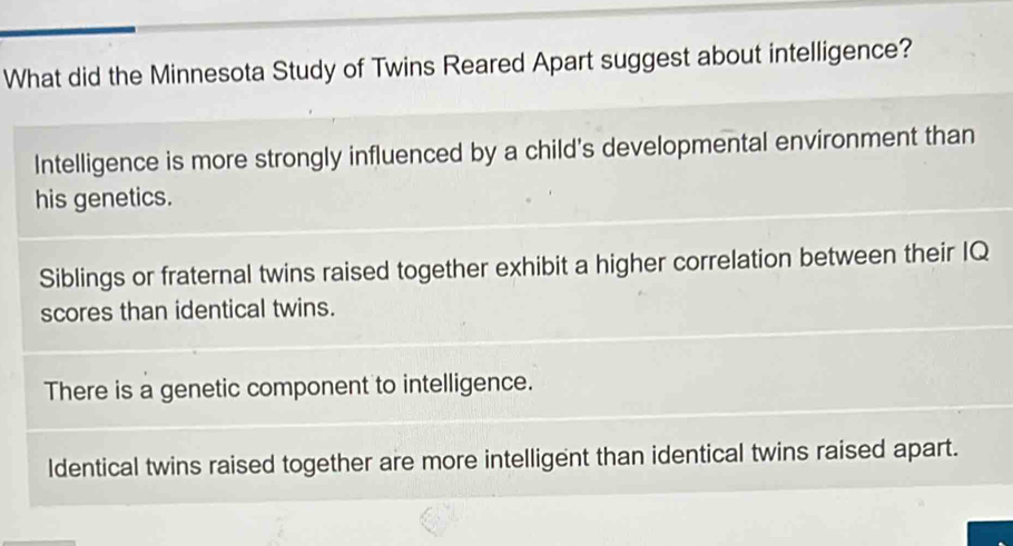 What did the Minnesota Study of Twins Reared Apart suggest about intelligence?
Intelligence is more strongly influenced by a child's developmental environment than
his genetics.
Siblings or fraternal twins raised together exhibit a higher correlation between their IQ
scores than identical twins.
There is a genetic component to intelligence.
Identical twins raised together are more intelligent than identical twins raised apart.