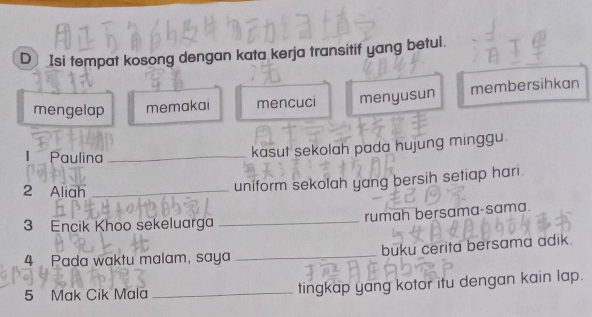 D] Isi tempat kosong dengan kata kerja transitif yang betul.
mengelap memakai mencuci menyusun membersihkan
Paulina_
kasut sekolah pada hujung minggu.
2 Aliah_
uniform sekolah yang bersih setiap hari.
_rumah bersama-sama.
3 Encik Khoo sekeluarga
buku cerita bersama adik.
4 Pada waktu malam, saya
_
5 Mak Cik Mala_
tingkap yang kotor itu dengan kain lap.