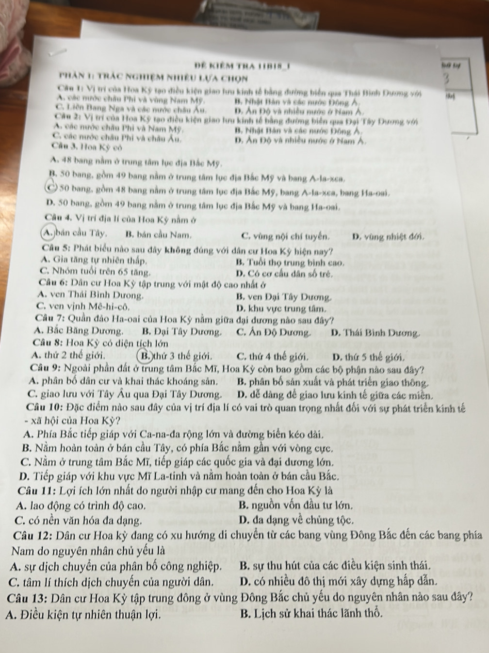 Đê kiêm tra libis_i
hăn 1: trác nghiệm nhiều lựa chọn ”5
Câu 1: Vị trí của Hoa Kỳ tạo điều kiện giao lưu kinh tế bằng đường biển qua Thái Bình Dương với
A các nước châu Phi và vùng Nam Mỹ B. Nhật Bản và các nước Động Ả:
C. Liên Bang Nga và các nước châu Âu. D. Ản Độ và nhiều nước ở Nam Á.
Cầu 2: Vị trí của Hoa Kỳ tạo điều kiện giao lưu kinh tế bằng dường biên qua Đại Tây Dương với
A các nước châu Phi và Nam Mỹ. B. Nhật Bản và các nước Đông Ả.
C. các nước châu Phi và châu Âu. D, Ản Độ và nhiều nước ở Nam Á.
Cầu 3. Hoa Kỳ có
A. 48 bang nằm ở trung tâm lục địa Bắc Mỹ.
B. 50 bang, gồm 49 bang nằm ở trung tâm lục địa Bắc Mỹ và bang A-la-xea,
C 50 bang, gồm 48 bang nằm ở trung tâm lục địa Bắc Mỹ, bang A-la-xea, bang Ha-oai.
D. 50 bang, gồm 49 bang nằm ở trung tâm lục địa Bắc Mỹ và bang Ha-oai.
Câu 4. Vị trí địa lí của Hoa Kỳ nằm ở
A.bán cầu Tây, B. bán cầu Nam. C. vùng nội chí tuyến. D. vùng nhiệt đới.
Câu 5: Phát biểu nào sau đây không đúng với dân cư Hoa Kỳ hiện nay?
A. Gia tăng tự nhiên thấp. B. Tuổi thọ trung bình cao.
C. Nhóm tuổi trên 65 tăng. D. Có cơ cấu dân số trẻ.
Câu 6: Dân cư Hoa Kỳ tập trung với mật độ cao nhất ở
A. ven Thái Bình Dưong. B. ven Đại Tây Dương.
C. ven vịnh Mê-hi-cô, D. khu vực trung tâm.
Câu 7: Quần đảo Ha-oai của Hoa Kỳ nằm giữa đại dương nào sau đây?
A. Bắc Băng Dương. B. Đại Tây Dương. C. Ấn Độ Dương. D. Thái Bình Dương.
Cầu 8: Hoa Kỳ có diện tích lớn
A. thứ 2 thế giới. B. thứ 3 thế giới. C. thứ 4 thế giới. D. thứ 5 thế giới,
Câu 9: Ngoài phần đất ở trung tâm Bắc Mĩ, Hoa Kỳ còn bao gồm các bộ phận nào sau đây?
A. phân bố dân cư và khai thác khoáng sản. B. phân bố sản xuất và phát triển giao thông.
C. giao lưu với Tây Âu qua Đại Tây Dương. D. dễ dàng để giao lưu kinh tế giữa các miền.
Câu 10: Đặc điểm nào sau đây của vị trí địa lí có vai trò quan trọng nhất đối với sự phát triển kính tế
- xã hội của Hoa Kỳ?
A. Phía Bắc tiếp giáp với Ca-na-đa rộng lớn và đường biển kéo dài.
B. Nằm hoàn toàn ở bán cầu Tây, có phía Bắc nằm gần với vòng cực.
C. Nằm ở trung tâm Bắc Mĩ, tiếp giáp các quốc gia và đại dương lớn.
D. Tiếp giáp với khu vực Mĩ La-tinh và nằm hoàn toàn ở bán cầu Bắc.
* Câu 11: Lợi ích lớn nhất do người nhập cư mang đến cho Hoa Kỳ là
A. lao động có trình độ cao. B. nguồn vốn đầu tư lớn.
C. có nền văn hóa đa dạng. D. đa dạng về chủng tộc.
Câu 12: Dân cư Hoa kỳ dang có xu hướng di chuyển từ các bang vùng Đông Bắc đến các bang phía
Nam do nguyên nhân chủ yếu là
A. sự dịch chuyển của phân bố công nghiệp. B. sự thu hút của các điều kiện sinh thái.
C. tâm lí thích dịch chuyến của người dân. D. có nhiều đô thị mới xây dựng hấp dẫn.
Câu 13: Dân cư Hoa Kỳ tập trung đông ở vùng Đông Bắc chủ yếu do nguyên nhân nào sau đây?
A. Điều kiện tự nhiên thuận lợi. B. Lịch sử khai thác lãnh thổ.