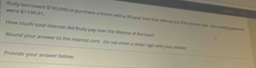 were $1100.01. 
Rudy borrowed $185,000 to purchase a home with a 30-year ican that offeres a6.79% meme ons Hs metth semm 
How much total interest did Rudy pay over the lifetime of the loar? 
Round your answer to the nearest cent. Do not enter a dullar sigh with your snwer 
Provide your answer below:
