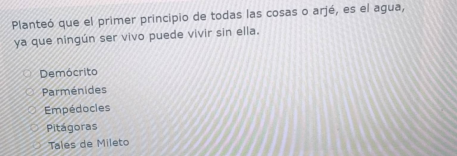 Planteó que el primer principio de todas las cosas o arjé, es el agua,
ya que ningún ser vivo puede vivir sin ella.
Demócrito
Parménides
Empédocles
Pitágoras
Tales de Mileto