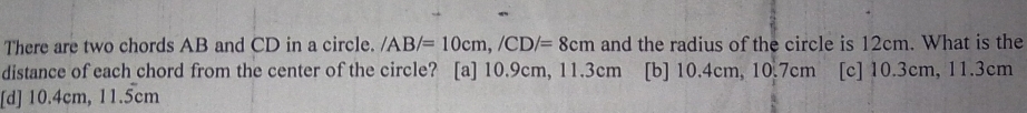 There are two chords AB and CD in a circle. /AB/=10cm, /CD/=8cm and the radius of the circle is 12cm. What is the
distance of each chord from the center of the circle? [a] 10.9cm, 11.3cm [b] 10.4cm, 10.7cm [c] 10.3cm, 11.3cm
[d] 10.4cm, 11.5cm