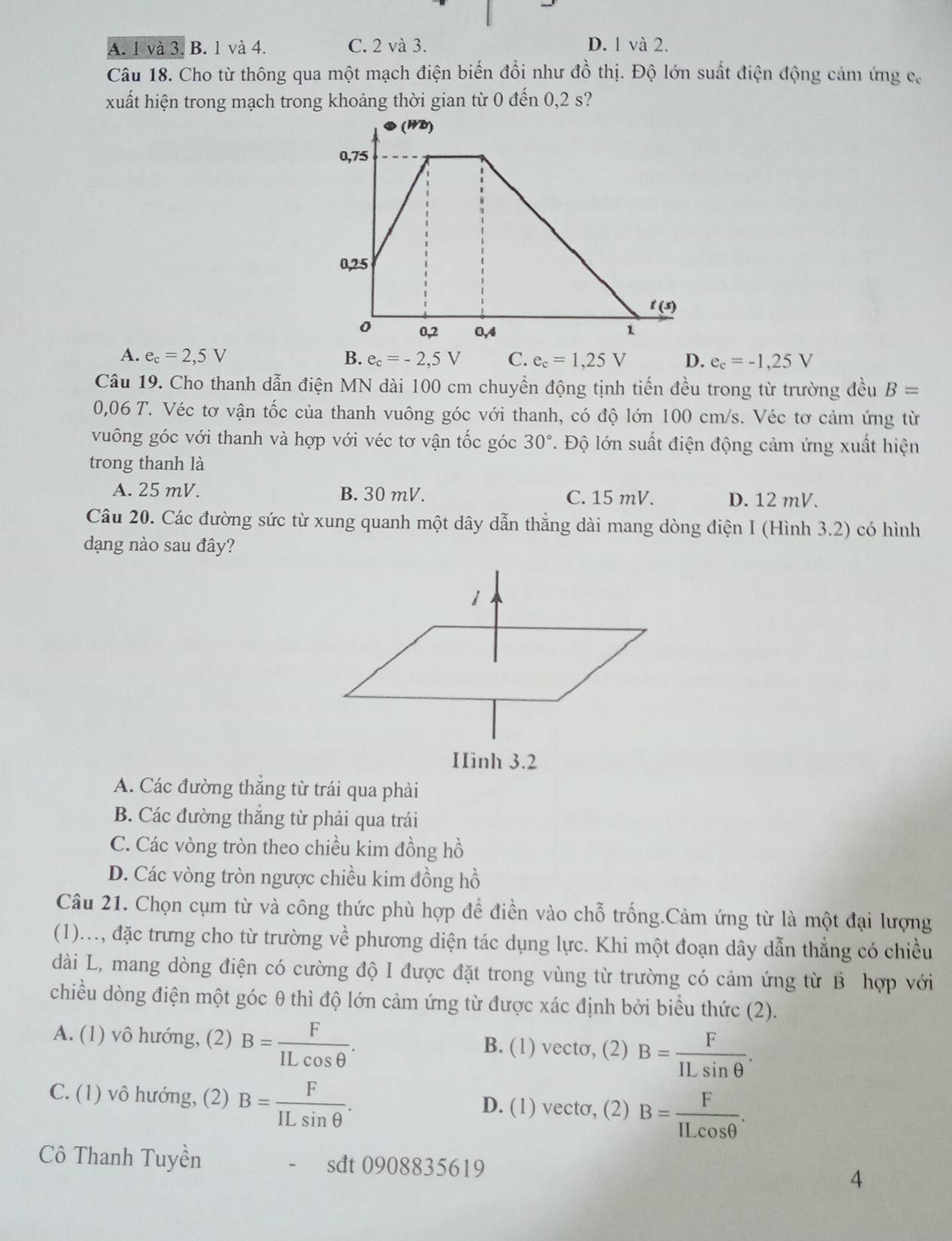 A. 1 và 3. B. 1 và 4. C. 2 và 3. D. 1 và 2.
Câu 18. Cho từ thông qua một mạch điện biến đổi như đồ thị. Độ lớn suất điện động cảm ứng ca
xuất hiện trong mạch trong khoảng thời gian từ 0 đến 0,2 s?
A. e_c=2,5V B. e_c=-2,5V C. e_c=1,25V D. e_c=-1,25V
Câu 19. Cho thanh dẫn điện MN dài 100 cm chuyển động tịnh tiến đều trong từ trường đều B=
0,06 T. Véc tơ vận tốc của thanh vuông góc với thanh, có độ lớn 100 cm/s. Véc tơ cảm ứng từ
vuông góc với thanh và hợp với véc tơ vận tốc góc 30°. Độ lớn suất điện động cảm ứng xuất hiện
trong thanh là
A. 25 mV. B. 30 mV. C. 15 mV. D. 12 mV.
Câu 20. Các đường sức từ xung quanh một dây dẫn thẳng dài mang dòng điện I (Hình 3.2) có hình
dạng nào sau đây?
A. Các đường thắng từ trái qua phải
B. Các đường thắng từ phải qua trái
C. Các vòng tròn theo chiều kim đồng hồ
D. Các vòng tròn ngược chiều kim đồng hồ
Câu 21. Chọn cụm từ và công thức phù hợp để điền vào chỗ trống.Cảm ứng từ là một đại lượng
x+2
(1)..., đặc trưng cho từ trường : về phương diện tác dụng lực. Khi một đoạn dây dẫn thẳng có chiều
dài L, mang dòng điện có cường độ I được đặt trong vùng từ trường có cảm ứng từ B hợp với
chiều dòng điện một góc θ thì độ lớn cảm ứng từ được xác định bởi biểu thức (2).
A. (1) vô hướng, (2) B= F/ILcos θ  . B. (1) vecto, (2) B= F/ILsin θ  .
C. (1) vô hướng, (2) B= F/ILsin θ  . D. (1) vectσ, (2) B= F/ILcos θ  .
Cô Thanh Tuyền sdt 0908835619 4