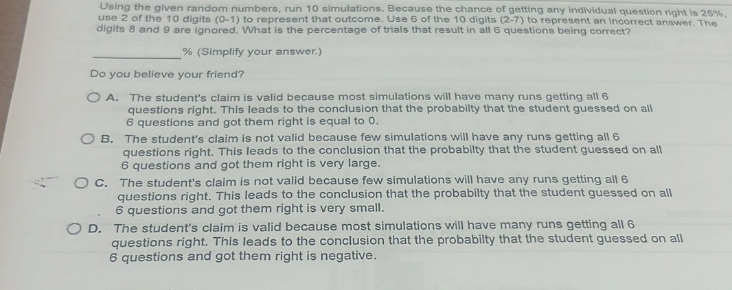 Using the given random numbers, run 10 simulations. Because the chance of getting any individual question right is 25%
use 2 of the 10 digits (0-1) to represent that outcome. Use 6 of the 10 digits (2-7) to represent an incorrect answer. The
digits 8 and 9 are ignored. What is the percentage of trials that result in all 6 questions being correct?
_ % (Simplify your answer.)
Do you believe your friend?
A. The student's claim is valid because most simulations will have many runs getting all 6
questions right. This leads to the conclusion that the probabilty that the student guessed on all
6 questions and got them right is equal to 0.
B. The student's claim is not valid because few simulations will have any runs getting all 6
questions right. This leads to the conclusion that the probabilty that the student guessed on all
6 questions and got them right is very large.
C. The student's claim is not valid because few simulations will have any runs getting all 6
questions right. This leads to the conclusion that the probabilty that the student guessed on all
6 questions and got them right is very small.
D. The student's claim is valid because most simulations will have many runs getting all 6
questions right. This leads to the conclusion that the probabilty that the student guessed on all
6 questions and got them right is negative.