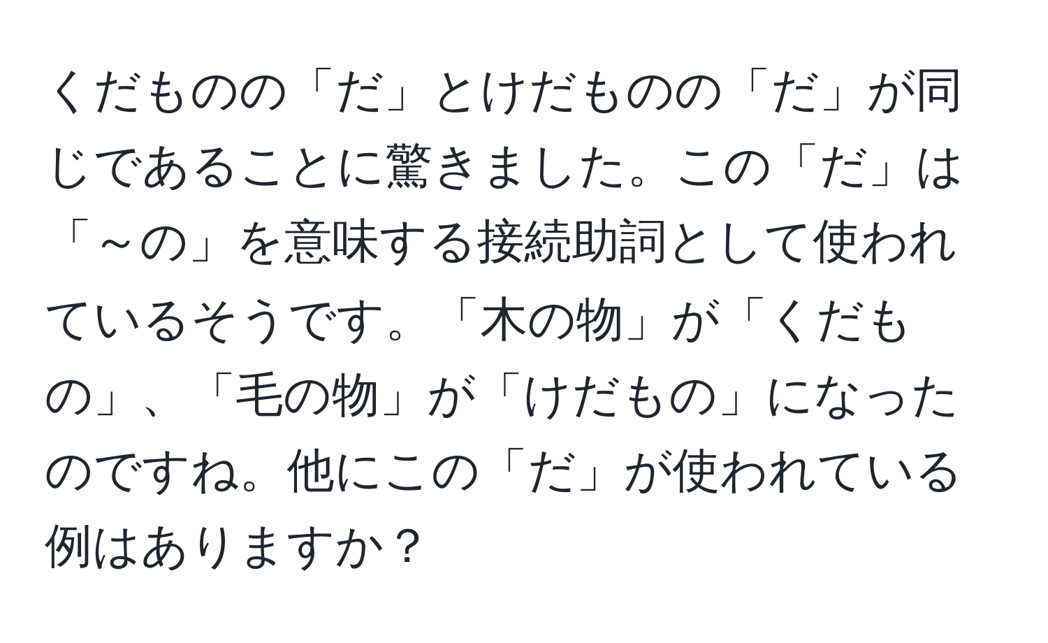 くだものの「だ」とけだものの「だ」が同じであることに驚きました。この「だ」は「～の」を意味する接続助詞として使われているそうです。「木の物」が「くだもの」、「毛の物」が「けだもの」になったのですね。他にこの「だ」が使われている例はありますか？