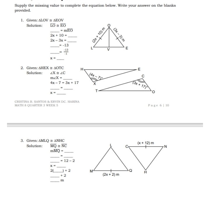 Supply the missing value to complete the equation below. Write your answer on the blanks
provided.
1. Given: △ LOV≌ △ EOV
Solution: overline LO≌ overline EO
=moverline EO
_ 2x+10= __
2x-3x=
_ =-13
_ = (-13)/-1 
x=
_
2. Given: △ HEX≌ △ OTC
Solution: ∠ X≌ ∠ C
m∠ X= _
4x-7=3x+17
__=
x= _
CRISTINA B. SANTOS & ERVIN DC. HARINA
MATH 8 QUARTER 3 WEEK 5 P a g e 6 | 10
3. Given: △ MLQ≌ △ NHC
Solution: overline MQ≌ overline NC
moverline MQ= _
__=
_ =12-2
x= _
2(_ +2
_
+2
_m