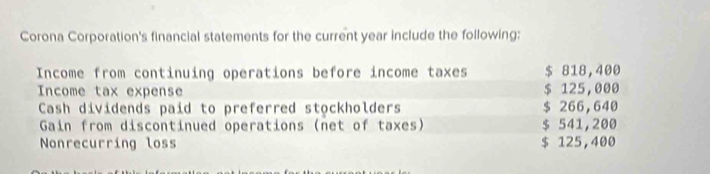 Corona Corporation's financial statements for the current year include the following: 
Income from continuing operations before income taxes $ 818,400
Income tax expense $ 125,000
Cash dividends paid to preferred stockholders $ 266,640
Gain from discontinued operations (net of taxes) $ 541,200
Nonrecurring loss $ 125,400