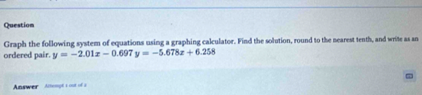 Question 
Graph the following system of equations using a graphing calculator. Find the solution, round to the nearest tenth, and write as an 
ordered pair. y=-2.01x-0.697y=-5.678x+6.258
Answer Attempt i out of a