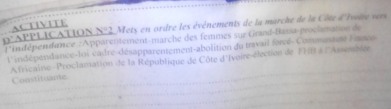 ACTIVITE 
p'APPLICATION N°2 Mets en ordre les événements de la marche de la Côte d' Ivoire vers 
Pindépendance :Apparentement-marche des femmes sur Grand-Bassa-proclamation de 
l'indépendance-loi cadre-désapparentement-abolition du travail forcé- Communauté Ernco- 
_ 
Africaine-Proclamation de la République de Côte d'Ivoire-élection de FHB à l^ Assemblee 
_Constituante. 
_ 
_