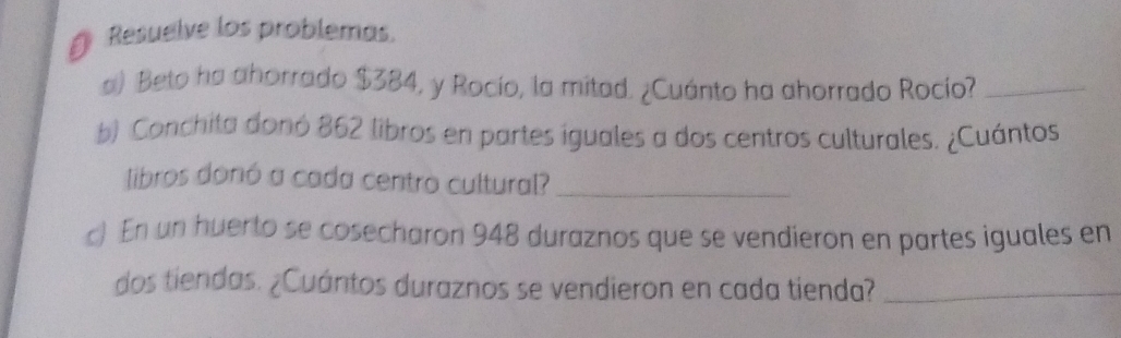 Resuelve los problemas. 
a) Beto ha ahorrado $384, y Rocío, la mitad. ¿Cuánto ha ahorrado Rocío?_ 
b) Conchita donó 862 libros en partes iguales a dos centros culturales. ¿Cuántos 
libros donó a cada centro cultural?_ 
c) En un huerto se cosecharon 948 duraznos que se vendieron en partes iguales en 
dos tiendas. ¿Cuántos duraznos se vendieron en cada tienda?_