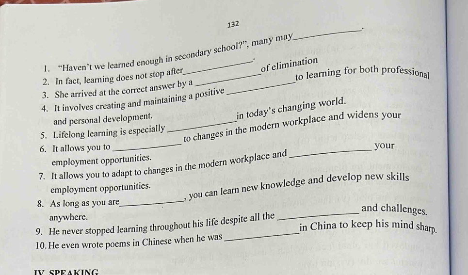 132 
. 
1. “Haven’t we learned enough in secondary school?”, many may 
. 
of elimination 
2. In fact, learning does not stop after_ 
to learning for both professional 
3. She arrived at the correct answer by a_ 
4. It involves creating and maintaining a positive 
and personal development._ 
in today’s changing world. 
_ 
to changes in the modern workplace and widens your 
5. Lifelong learning is especially 
6. It allows you to _your 
employment opportunities. 
7. It allows you to adapt to changes in the modern workplace and 
, you can learn new knowledge and develop new skills 
employment opportunities. 
8. As long as you are 
_ 
_and challenges. 
anywhere. 
_ 
9. He never stopped learning throughout his life despite all the 
in China to keep his mind sharp. 
10. He even wrote poems in Chinese when he was 
IV SPEAKING