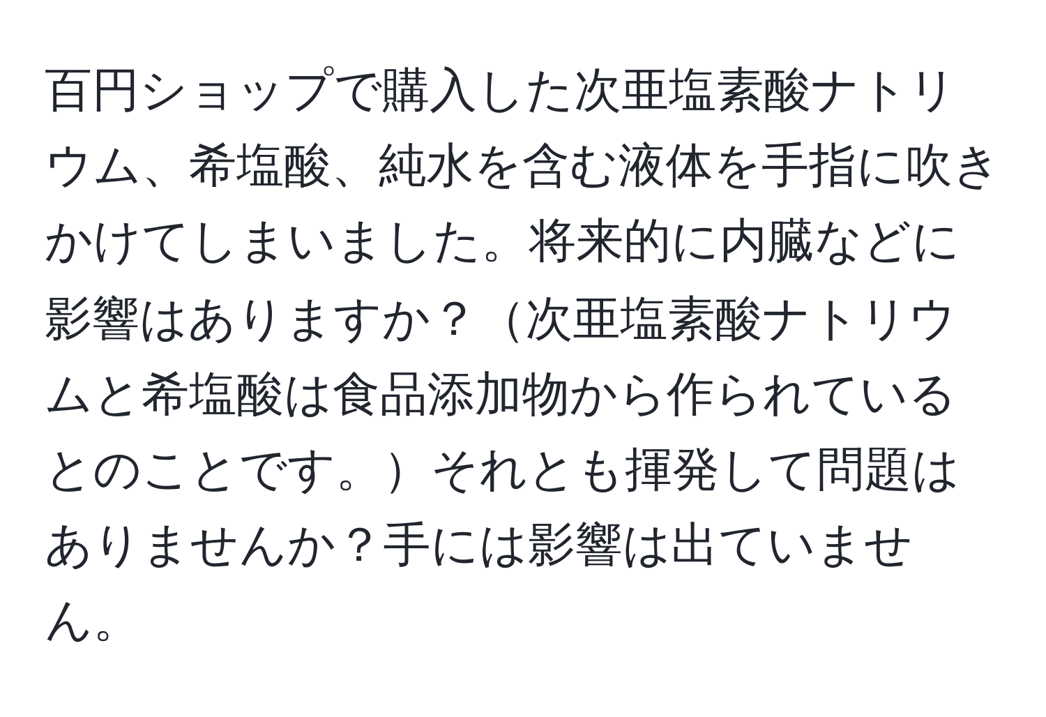 百円ショップで購入した次亜塩素酸ナトリウム、希塩酸、純水を含む液体を手指に吹きかけてしまいました。将来的に内臓などに影響はありますか？次亜塩素酸ナトリウムと希塩酸は食品添加物から作られているとのことです。それとも揮発して問題はありませんか？手には影響は出ていません。