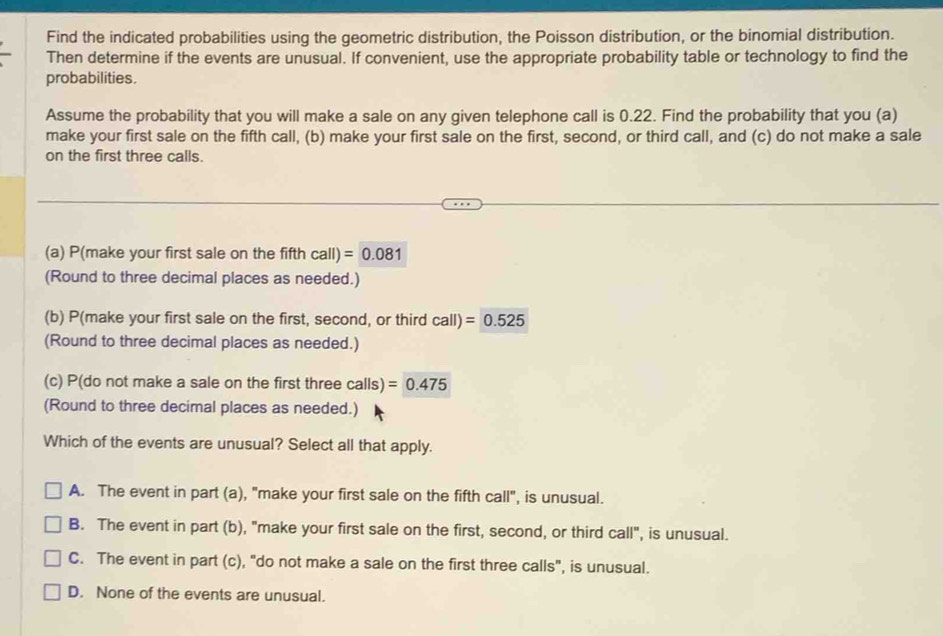 Find the indicated probabilities using the geometric distribution, the Poisson distribution, or the binomial distribution.
Then determine if the events are unusual. If convenient, use the appropriate probability table or technology to find the
probabilities.
Assume the probability that you will make a sale on any given telephone call is 0.22. Find the probability that you (a)
make your first sale on the fifth call, (b) make your first sale on the first, second, or third call, and (c) do not make a sale
on the first three calls.
(a) P(make your first sale on the fifth call)=0.081
(Round to three decimal places as needed.)
(b) P(make your first sale on the first, second, or third call)=0.525
(Round to three decimal places as needed.)
(c) P(do not make a sale on the first three calls) =0.475
(Round to three decimal places as needed.)
Which of the events are unusual? Select all that apply.
A. The event in part (a), "make your first sale on the fifth call", is unusual.
B. The event in part (b), "make your first sale on the first, second, or third call'' , is unusual.
C. The event in part (c), "do not make a sale on the first three calls", is unusual.
D. None of the events are unusual.