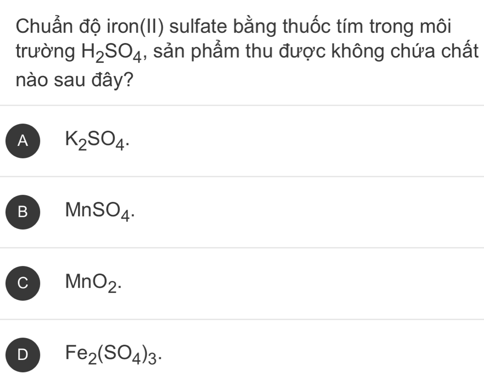 Chuẩn độ iron(II) sulfate bằng thuốc tím trong môi
trường H_2SO_4 , sản phẩm thu được không chứa chất
nào sau đây?
A K_2SO_4.
B MnSO_4.
C MnO_2.
D Fe_2(SO_4)_3.