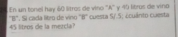 a En un tonel hay 60 litros de vino "A" y 40 litros de vino 
''B". Si cada litro de vino ''B'' cuesta S/.5; ¿cuánto cuesta
45 litros de la mezcla?