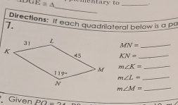 overline GE≌ △ ementary to _.
_
Directions: If each quadrilateral below is a pa
7.
MN= _
KN= _
m∠ K= _
_ m∠ L=
m∠ M= _
Given PO-