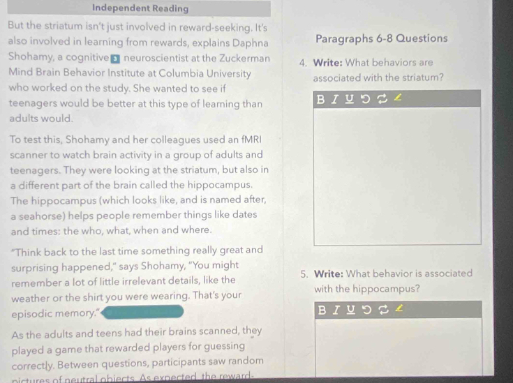 Independent Reading 
But the striatum isn't just involved in reward-seeking. It's 
also involved in learning from rewards, explains Daphna Paragraphs 6-8 Questions 
Shohamy, a cognitive o neuroscientist at the Zuckerman 4. Write: What behaviors are 
Mind Brain Behavior Institute at Columbia University associated with the striatum? 
who worked on the study. She wanted to see if 
teenagers would be better at this type of learning than B 
adults would. 
To test this, Shohamy and her colleagues used an fMRI 
scanner to watch brain activity in a group of adults and 
teenagers. They were looking at the striatum, but also in 
a different part of the brain called the hippocampus. 
The hippocampus (which looks like, and is named after, 
a seahorse) helps people remember things like dates 
and times: the who, what, when and where. 
"Think back to the last time something really great and 
surprising happened," says Shohamy, "You might 
remember a lot of little irrelevant details, like the 5. Write: What behavior is associated 
weather or the shirt you were wearing. That’s your with the hippocampus? 
episodic memory." 
As the adults and teens had their brains scanned, they 
played a game that rewarded players for guessing 
correctly. Between questions, participants saw random 
nictures of neutral obiects. As expected, the reward-