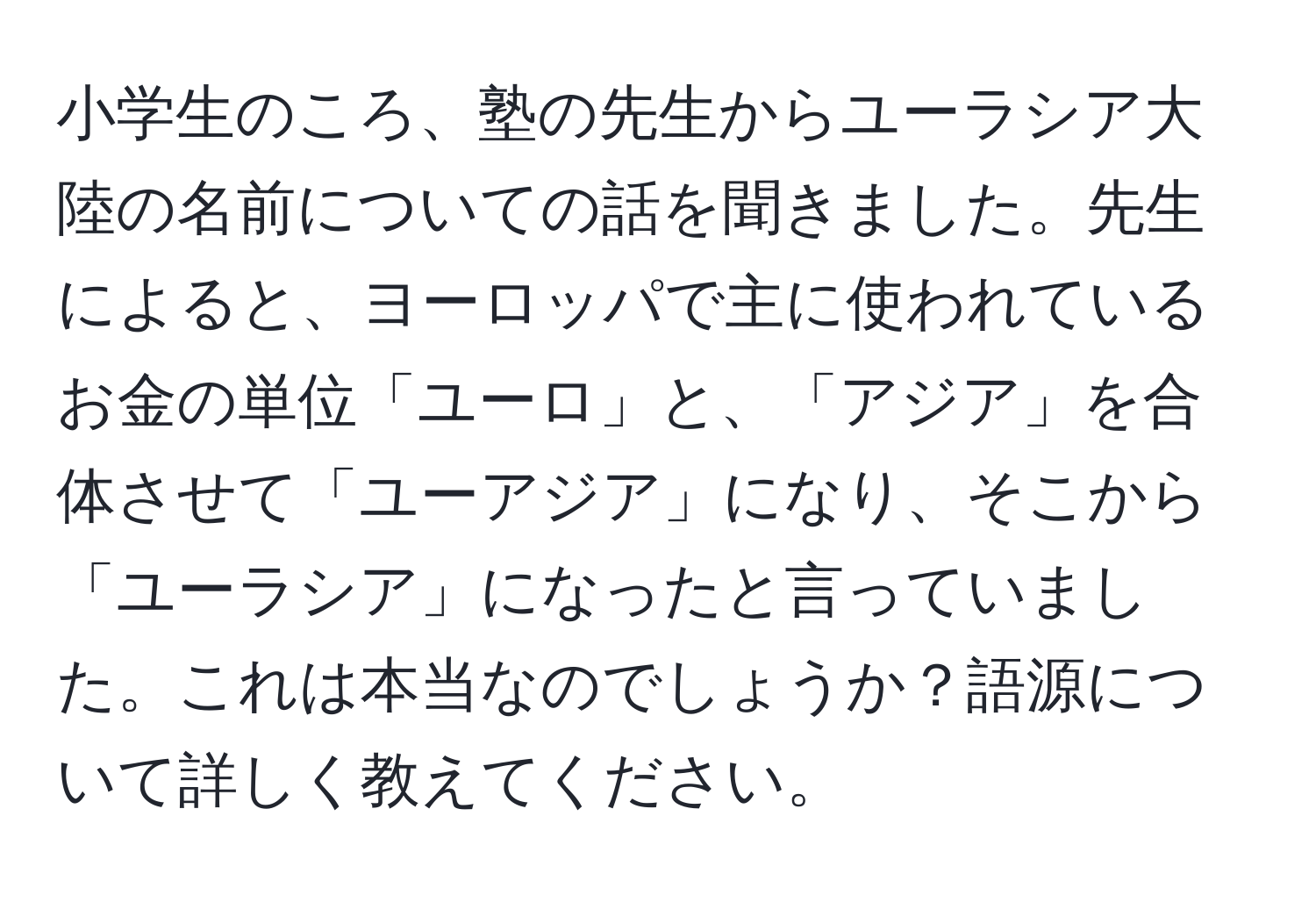 小学生のころ、塾の先生からユーラシア大陸の名前についての話を聞きました。先生によると、ヨーロッパで主に使われているお金の単位「ユーロ」と、「アジア」を合体させて「ユーアジア」になり、そこから「ユーラシア」になったと言っていました。これは本当なのでしょうか？語源について詳しく教えてください。