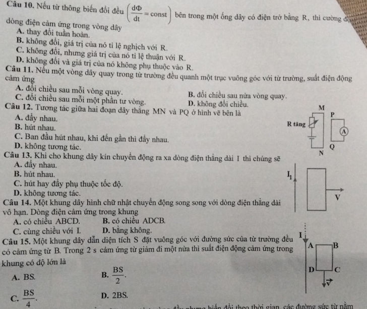 Nếu từ thông biến đổi đều ( dPhi /dt =const) bên trong một ống dây có điện trở bằng R, thì cường đượờ
dòng điện cảm ứng trong vòng dây
A. thay đổi tuần hoàn.
B. không đổi, giá trị của nó tỉ lệ nghịch với R.
C. không đồi, nhưng giá trị của nó tỉ lệ thuận với R.
D. không đổi và giá trị của nó không phụ thuộc vào R.
Câu 11. Nếu một vòng dây quay trong từ trường đều quanh một trục vuông góc với từ trường, suất điện động
cảm ứng
A. đổi chiều sau mỗi vòng quay. B. đổi chiều sau nửa vòng quay.
C. đổi chiều sau mỗi một phần tư vòng. D. không đổi chiều. M
Câu 12. Tương tác giữa hai đoạn dây thẳng MN và PQ ở hình vẽ bên là
P
A. đầy nhau. R tăng
B. hút nhau.
A
C. Ban đầu hút nhau, khi đến gần thì đầy nhau.
D. không tương tác. Q
Câu 13. Khi cho khung dây kín chuyển động ra xa dòng điện thắng dài I thì chúng sẽ
A. đẩy nhau.
B. hút nhau.
C. hút hay đầy phụ thuộc tốc độ.
D. không tương tác.
Câu 14. Một khung dây hình chữ nhật chuyển động song song với dòng điện thẳng dài
vô hạn. Dòng điện cảm ứng trong khung
A. có chiều ABCD. B. có chiều ADCB,
C. cùng chiều với I. D. bằng không.
Câu 15. Một khung dây dẫn diện tích S đặt vuông góc với đường sức của từ trường đều
có cảm ứng từ B. Trong 2 s cảm ứng từ giảm đi một nửa thì suất điện động cảm ứng trong
khung có độ lớn là
A. BS. B.  BS/2 .
C.  BS/4 . D. 2BS.
*  biể  đ ộ i  theo thời gian, các đường sức từ nằm