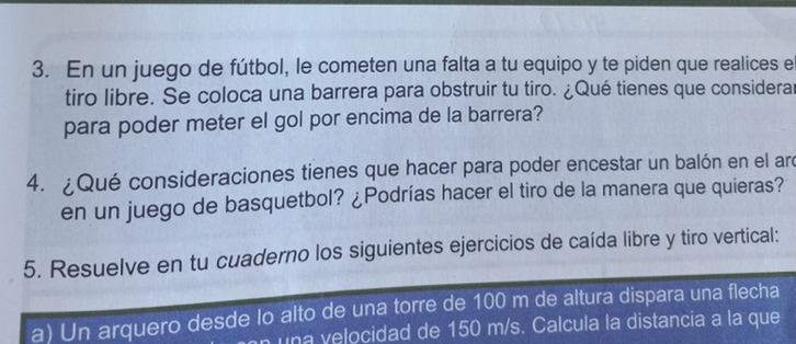 En un juego de fútbol, le cometen una falta a tu equipo y te piden que realices el 
tiro libre. Se coloca una barrera para obstruir tu tiro. ¿Qué tienes que considerar 
para poder meter el gol por encima de la barrera? 
4. ¿Qué consideraciones tienes que hacer para poder encestar un balón en el arc 
en un juego de basquetbol? ¿Podrías hacer el tiro de la manera que quieras? 
5. Resuelve en tu cuaderno los siguientes ejercicios de caída libre y tiro vertical: 
a) Un arquero desde lo alto de una torre de 100 m de altura dispara una flecha 
una velocidad de 150 m/s. Calcula la distancia a la que