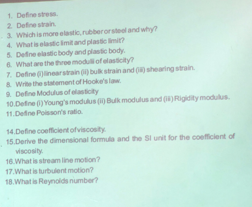 Define stress. 
2. Define strain. 
3. Which is more elastic, rubber or steel and why? 
4. What is elastic limit and plastic limit? 
5. Define elastic body and plastic body. 
6. What are the three modulii of elasticity? 
7. Define (i)linear strain (ii) bulk strain and (iii) shearing strain. 
8. Write the statement of Hooke's law. 
9. Define Modulus of elasticity 
10.Define (i) Young's modulus (ii) Bulk modulus and (iii)Rigidity modulus. 
11 . Define Poisson's ratio. 
14. Define coefficient of viscosity. 
15.Derive the dimensional formula and the SI unit for the coefficient of 
viscosity. 
16.What is stream line motion? 
17.What is turbulent motion? 
18.What is Reynolds number?