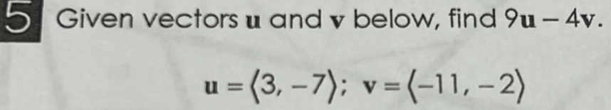 Given vectors u and v below, find 9u-4v.
u=langle 3,-7rangle; v=langle -11,-2rangle