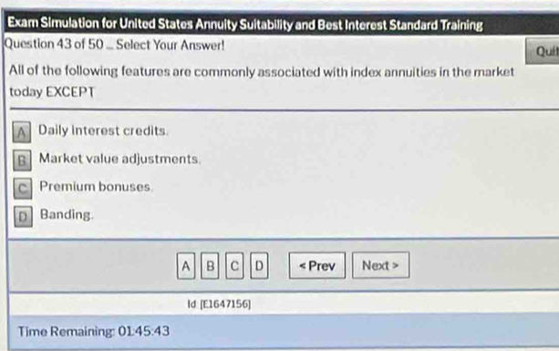 Exam Simulation for United States Annuity Suitability and Best Interest Standard Training
Question 43 of 50 .. Select Your Answer!
Quí
All of the following features are commonly associated with index annuities in the market
today EXCEPT
A Daily interest credits.
B Market value adjustments.
c Premium bonuses
D Banding.
A B c D < Prev Next >
ld [E1647156]
Time Remaining: 01:45:43