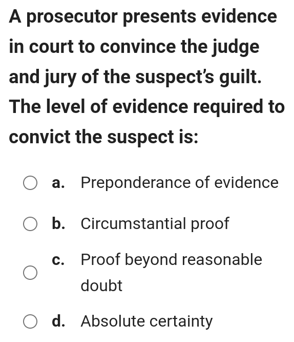 A prosecutor presents evidence
in court to convince the judge
and jury of the suspect’s guilt.
The level of evidence required to
convict the suspect is:
a. Preponderance of evidence
b. Circumstantial proof
c. Proof beyond reasonable
doubt
d. Absolute certainty