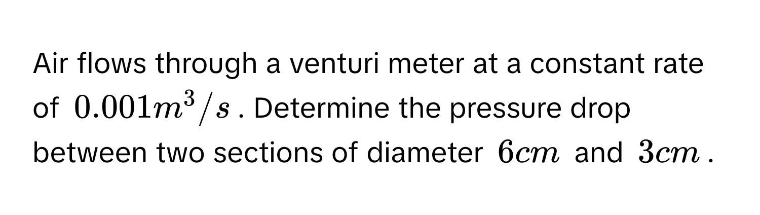 Air flows through a venturi meter at a constant rate of $0.001 m^3/s$. Determine the pressure drop between two sections of diameter $6 cm$ and $3 cm$.