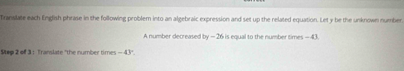 Translate each English phrase in the following problem into an algebraic expression and set up the related equation. Let y be the unknown number. 
A number decreased by-26 is equal to the number times —43. 
Step 2 of 3 : Translate "the number times -43°.