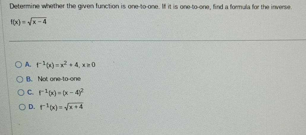 Determine whether the given function is one-to-one. If it is one-to-one, find a formula for the inverse.
f(x)=sqrt(x-4)
A. f^(-1)(x)=x^2+4, x≥ 0
B. Not one-to-one
C. f^(-1)(x)=(x-4)^2
D. f^(-1)(x)=sqrt(x+4)